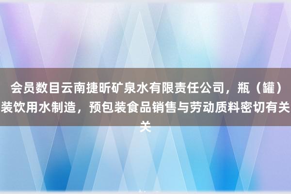 会员数目云南捷昕矿泉水有限责任公司,瓶(罐)装饮用水制造,预包装食品销售与劳动质料密切有关
